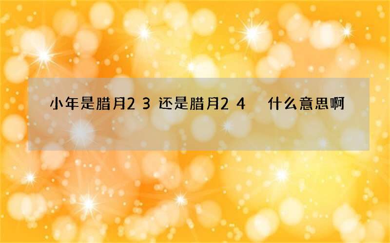 小年是腊月23还是腊月24 什么意思啊